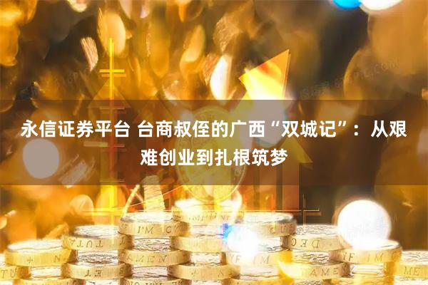 永信证券平台 台商叔侄的广西“双城记”：从艰难创业到扎根筑梦