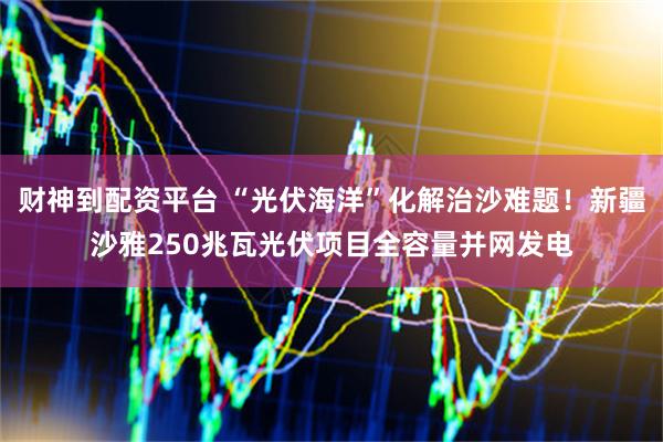 财神到配资平台 “光伏海洋”化解治沙难题！新疆沙雅250兆瓦光伏项目全容量并网发电