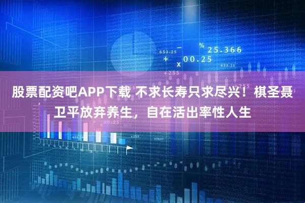 股票配资吧APP下载 不求长寿只求尽兴！棋圣聂卫平放弃养生，自在活出率性人生