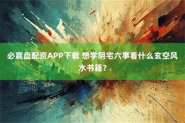 必赢盘配资APP下载 想学阴宅六事看什么玄空风水书籍？