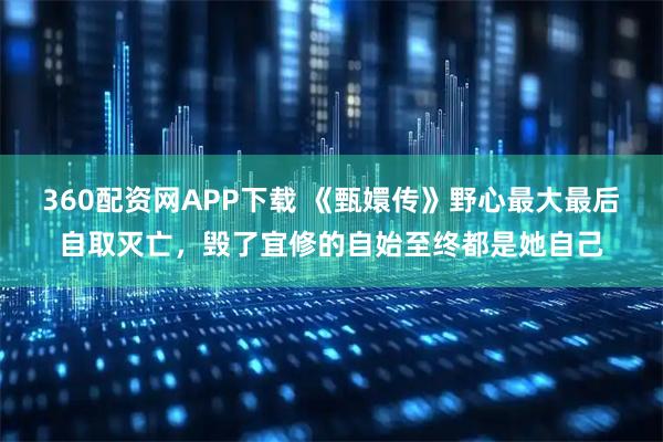 360配资网APP下载 《甄嬛传》野心最大最后自取灭亡，毁了宜修的自始至终都是她自己