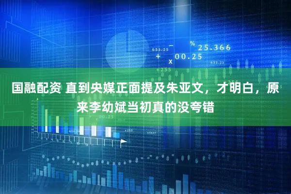 国融配资 直到央媒正面提及朱亚文，才明白，原来李幼斌当初真的没夸错