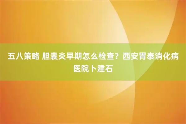 五八策略 胆囊炎早期怎么检查？西安胃泰消化病医院卜建石