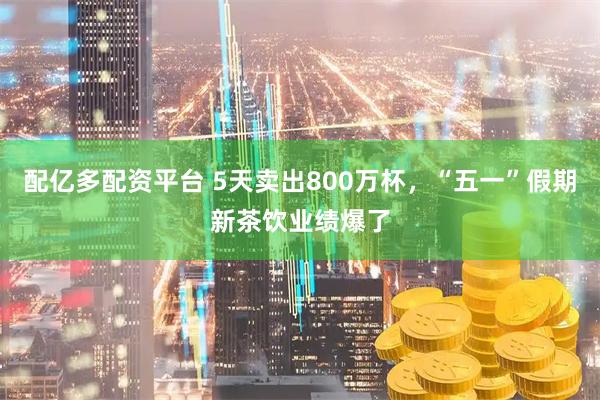 配亿多配资平台 5天卖出800万杯，“五一”假期新茶饮业绩爆了