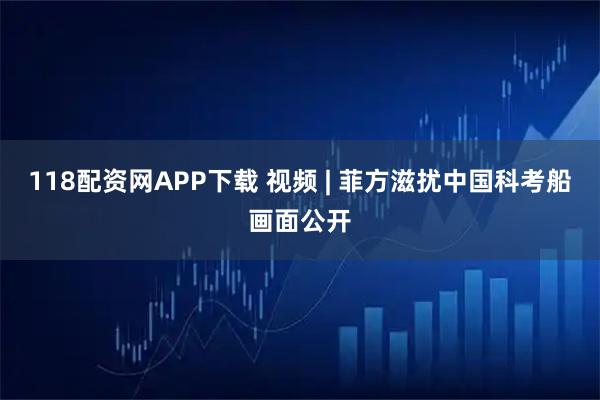 118配资网APP下载 视频 | 菲方滋扰中国科考船画面公开