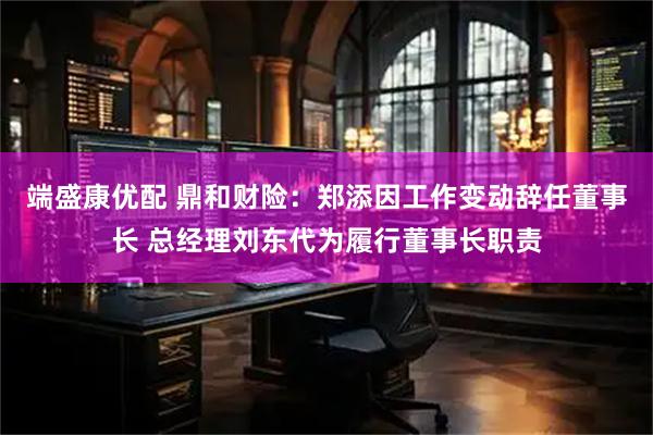 端盛康优配 鼎和财险：郑添因工作变动辞任董事长 总经理刘东代为履行董事长职责