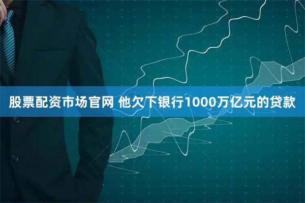 股票配资市场官网 他欠下银行1000万亿元的贷款