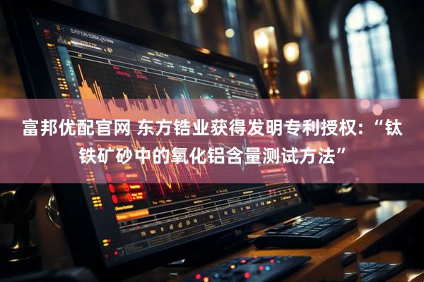 富邦优配官网 东方锆业获得发明专利授权: “钛铁矿砂中的氧化铝含量测试方法”